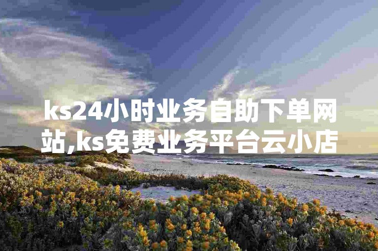 ks24小时业务自助下单网站,ks免费业务平台云小店 - qq业务网 - 快手点赞秒1000双击0.01元小白龙马山肥大地房产装修