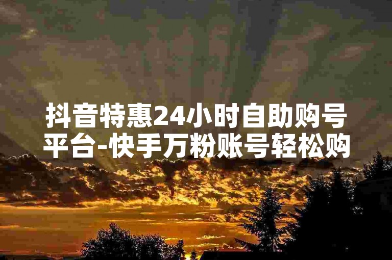 抖音特惠24小时自助购号平台-快手万粉账号轻松购。
