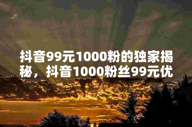 抖音99元1000粉的独家揭秘，抖音1000粉丝99元优惠！2025必学。