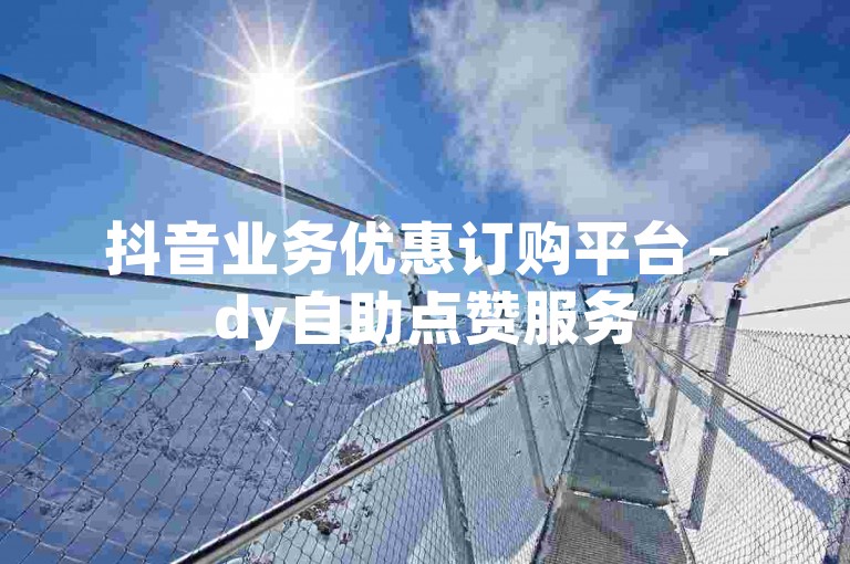 抖音业务优惠订购平台 - dy自助点赞服务