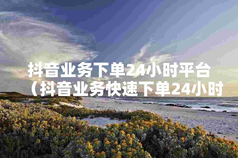 抖音业务下单24小时平台（抖音业务快速下单24小时服务平台）是一个提供全天候服务的在线平台，方便用户随时进行抖音相关业务的下单操作。