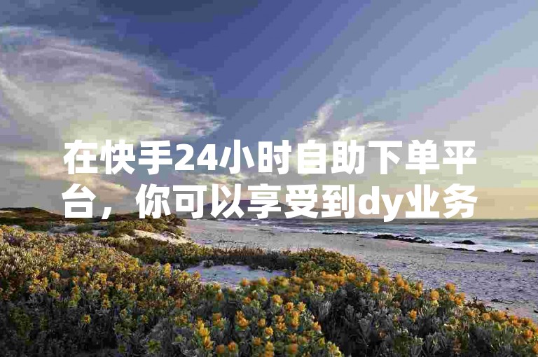 在快手24小时自助下单平台，你可以享受到dy业务下单的超低价优惠。