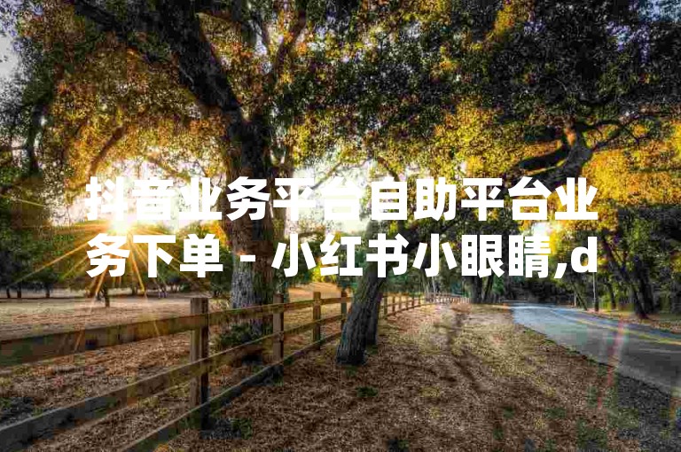 抖音业务平台自助平台业务下单 - 小红书小眼睛,dy点赞自助业务下单软件叫什么