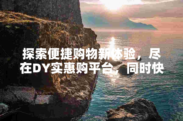 探索便捷购物新体验，尽在DY实惠购平台，同时快手互动助力，点赞下单轻松实现。