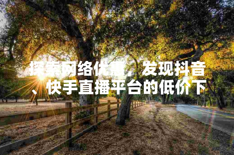 探索网络优惠，发现抖音、快手直播平台的低价下单秘籍。