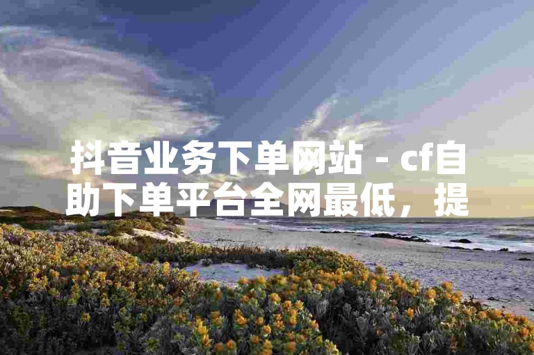 抖音业务下单网站 - cf自助下单平台全网最低，提供便捷、高效的服务体验。