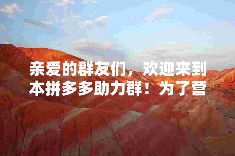 亲爱的群友们，欢迎来到本拼多多助力群！为了营造良好的互助氛围，让每个人都能顺利得到助力，请大家遵守以下群规，1. 助力时请先确认对方是群内成员且有真实助力需求，避免无效助力；2. 每天助力次数建议不超过[X]次，防止过度打扰他人；3. 严禁在群内发布广告、推销等无关信息，一经发现立即移出群聊；4. 若遇到助力问题或纠纷，请及时与管理员联系，我们会公平公正处理。让我们携手共进，互帮互助，共同享受拼多多助力的乐趣！