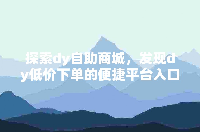 探索dy自助商城，发现dy低价下单的便捷平台入口。