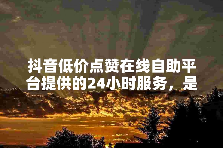 抖音低价点赞在线自助平台提供的24小时服务，是否真的有效呢？
