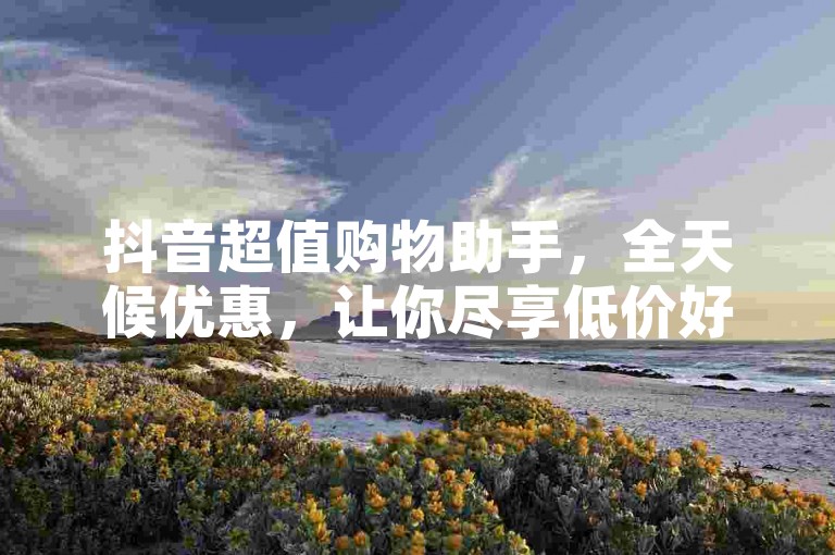 抖音超值购物助手，全天候优惠，让你尽享低价好货！