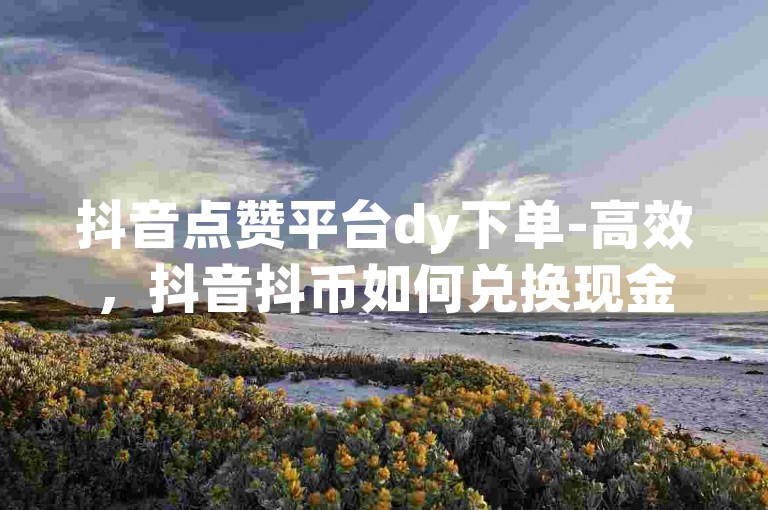 抖音点赞平台dy下单-高效，抖音抖币如何兑换现金 - 微信会员永久业务网站卡盟 - dy业务自助下单网站秒到。