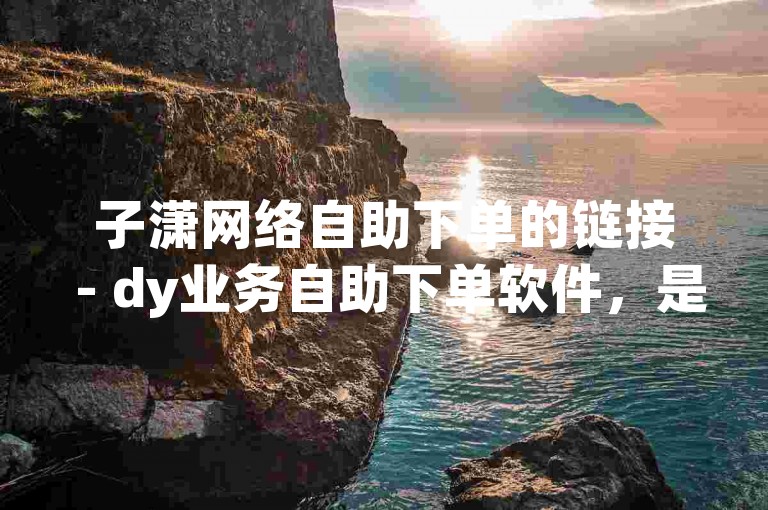 子潇网络自助下单的链接 - dy业务自助下单软件，是您快速获取所需服务的理想选择。