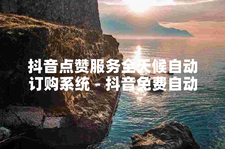 抖音点赞服务全天候自动订购系统 - 抖音免费自动平台订购可信吗？