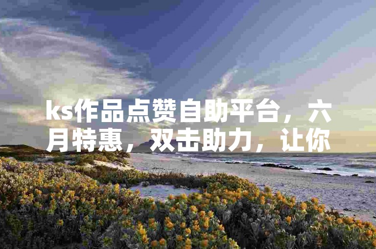 ks作品点赞自助平台，六月特惠，双击助力，让你的作品热度飙升！