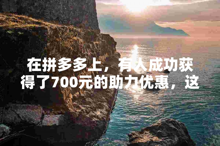 在拼多多上，有人成功获得了700元的助力优惠，这是真的吗？