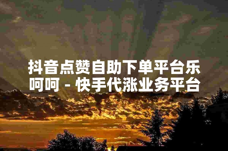 抖音点赞自助下单平台乐呵呵 - 快手代涨业务平台速增