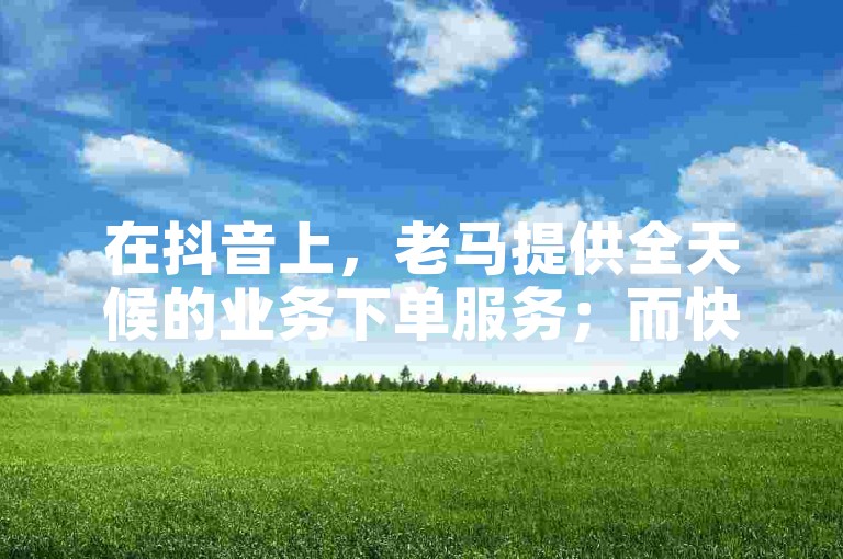 在抖音上，老马提供全天候的业务下单服务；而快手则以秒单的高效著称。