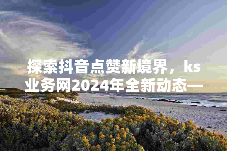 探索抖音点赞新境界，ks业务网2024年全新动态——尽享dy24小时自助下单的极速体验，免费领取最新资讯，秒赞服务，稳定快捷到账！