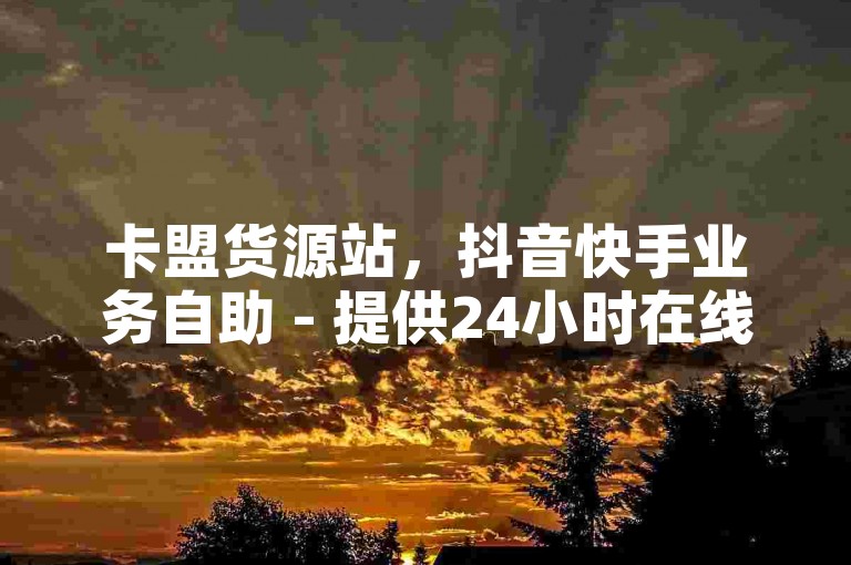 卡盟货源站，抖音快手业务自助 - 提供24小时在线服务，确保您的快手和抖音需求得到快速满足。