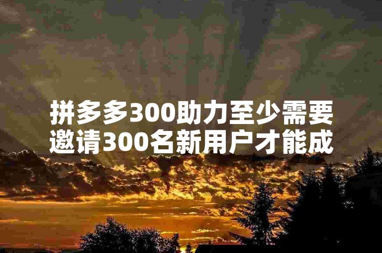 拼多多300助力至少需要邀请300名新用户才能成功多多助力新人。