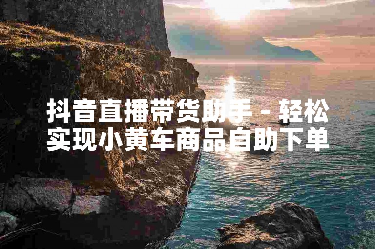 抖音直播带货助手 - 轻松实现小黄车商品自助下单功能。