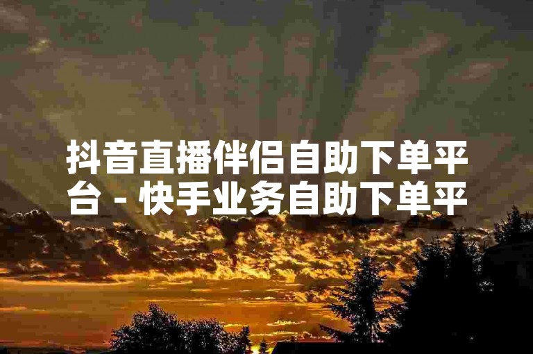 抖音直播伴侣自助下单平台 - 快手业务自助下单平台最优惠