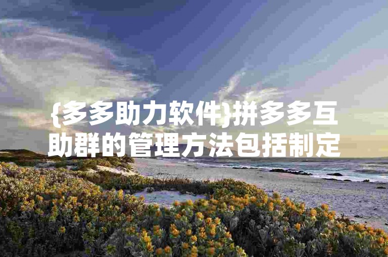 {多多助力软件}拼多多互助群的管理方法包括制定明确的群规，定期清理不活跃成员，以及鼓励成员积极参与互助任务。