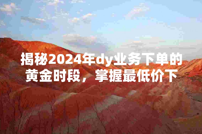揭秘2024年dy业务下单的黄金时段，掌握最低价下单技巧，省钱又高效！