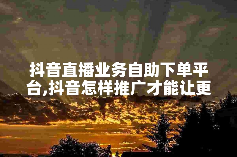 抖音直播业务自助下单平台,抖音怎样推广才能让更多人看到 - 抖音粉丝在线下单秒到。