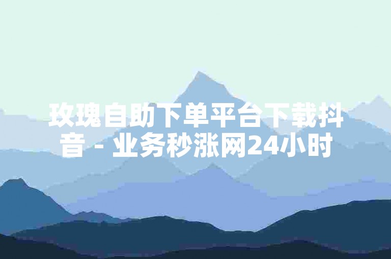 玫瑰自助下单平台下载抖音 - 业务秒涨网24小时