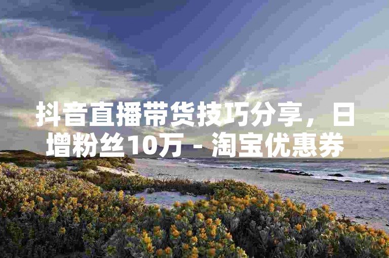抖音直播带货技巧分享，日增粉丝10万 - 淘宝优惠券领取通道 - 抖音电商运营工具汇总