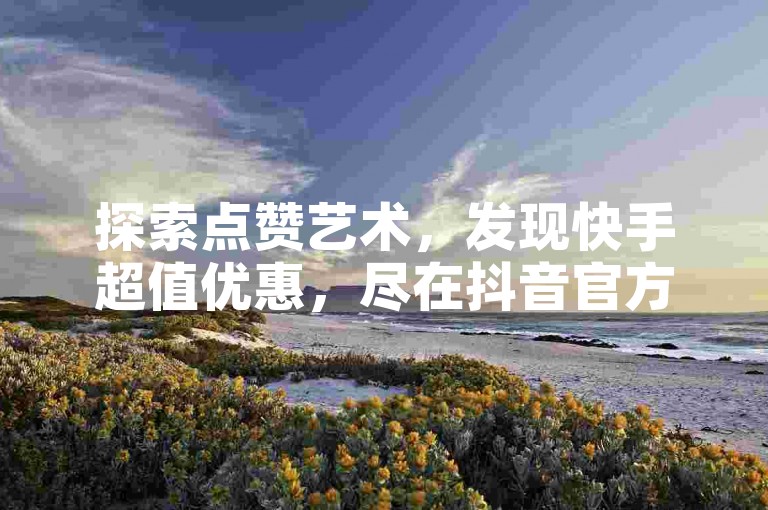 探索点赞艺术，发现快手超值优惠，尽在抖音官方充值平台。
