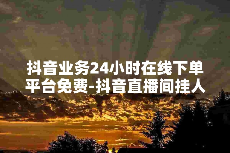 抖音业务24小时在线下单平台免费-抖音直播间挂人气,0.5元1000赞自助下单