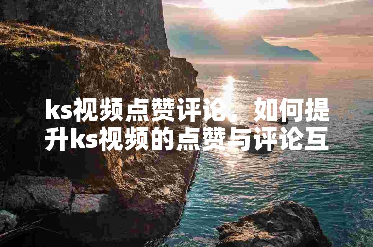 ks视频点赞评论，如何提升ks视频的点赞与评论互动率？