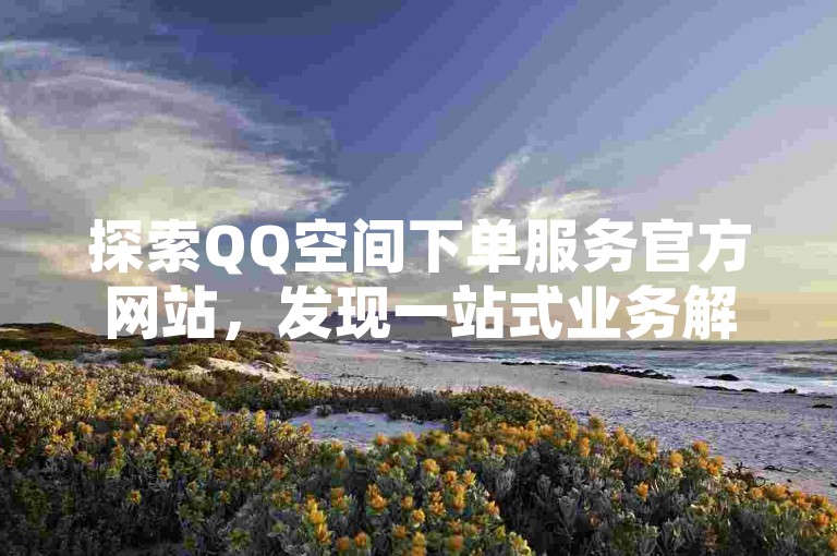 探索QQ空间下单服务官方网站，发现一站式业务解决方案，助您轻松应对2025年的挑战！
