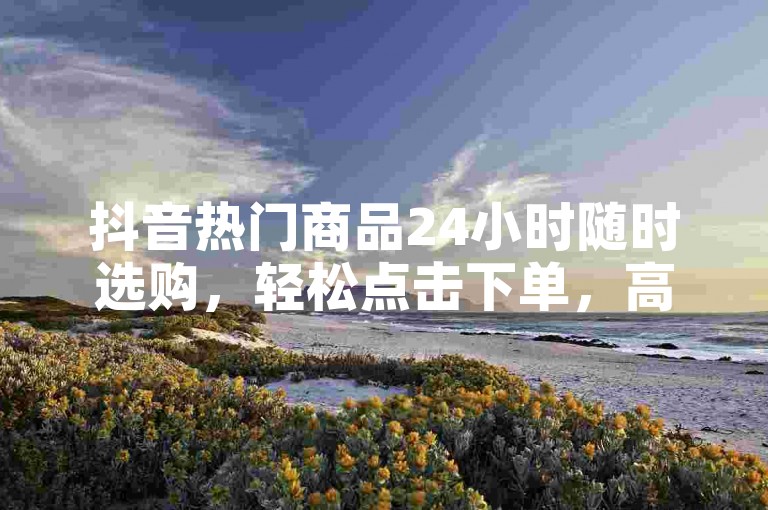 抖音热门商品24小时随时选购，轻松点击下单，高效便捷的在线购物平台推荐。
