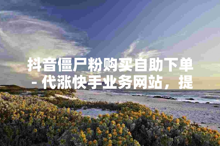 抖音僵尸粉购买自助下单 - 代涨快手业务网站，提供快速、便捷的服务，让您的社交媒体账号瞬间拥有大量粉丝。