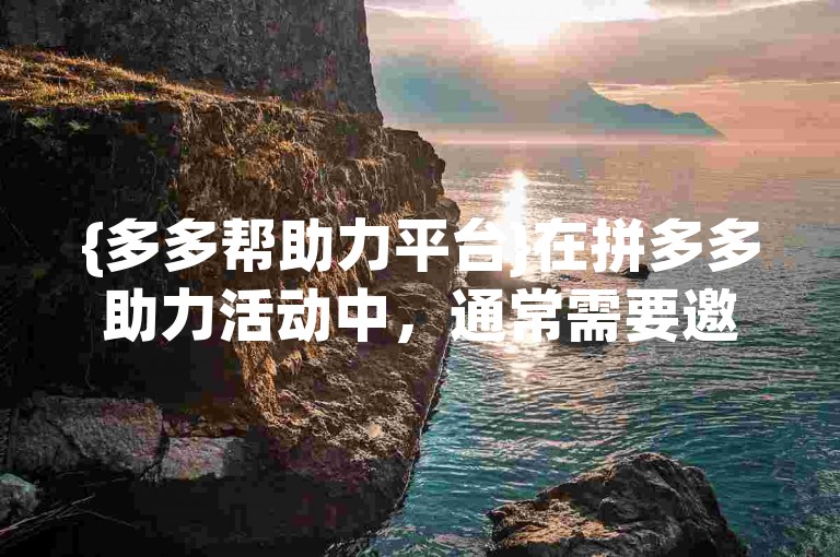 {多多帮助力平台}在拼多多助力活动中，通常需要邀请多位好友帮忙才能成功抢到600元红包。