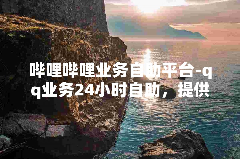 哔哩哔哩业务自助平台-qq业务24小时自助，提供便捷的在线服务。