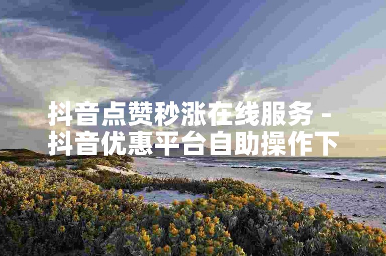 抖音点赞秒涨在线服务 - 抖音优惠平台自助操作下单