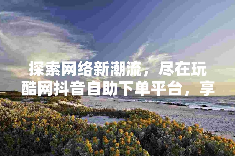 探索网络新潮流，尽在玩酷网抖音自助下单平台，享受dy赞在线自助下单的低价优惠。