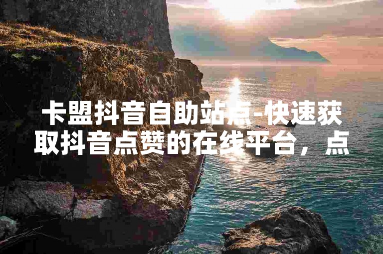 卡盟抖音自助站点-快速获取抖音点赞的在线平台，点赞立即到账。