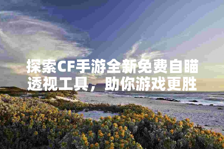 探索CF手游全新免费自瞄透视工具，助你游戏更胜一筹！