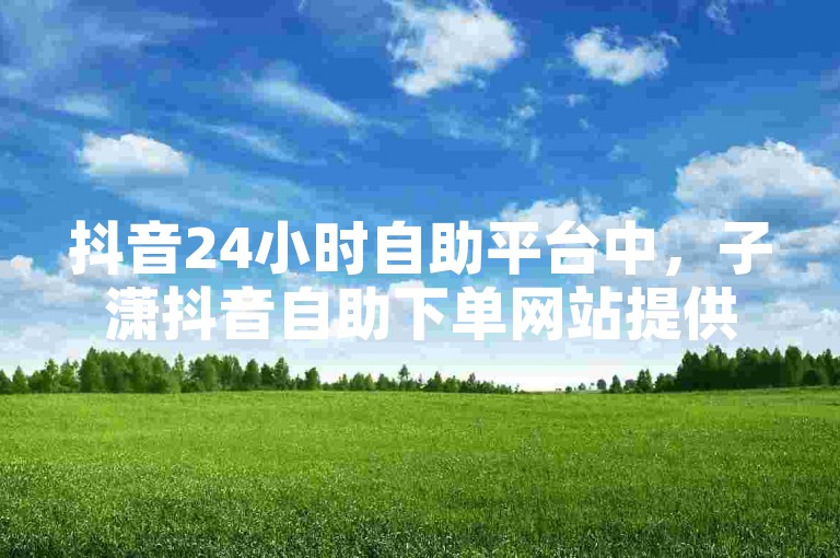 抖音24小时自助平台中，子潇抖音自助下单网站提供了便捷的服务。