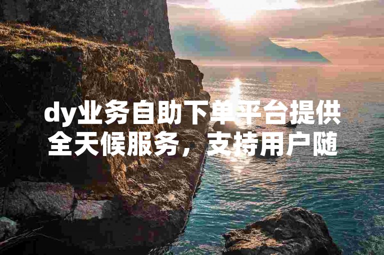 dy业务自助下单平台提供全天候服务，支持用户随时在线下载所需内容。