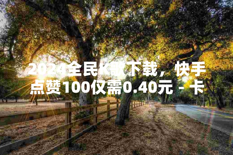 2024全民K歌下载，快手点赞100仅需0.40元 - 卡券货源渠道 - QQ自助平台全网最低价。