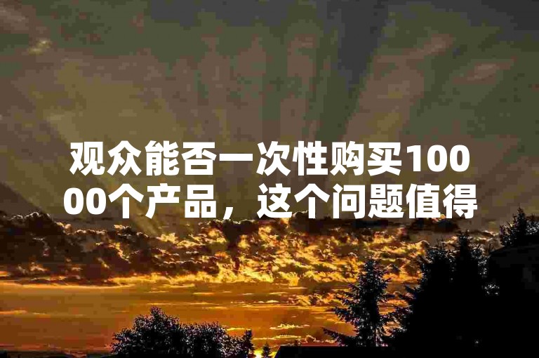 观众能否一次性购买10000个产品，这个问题值得深入探讨。
