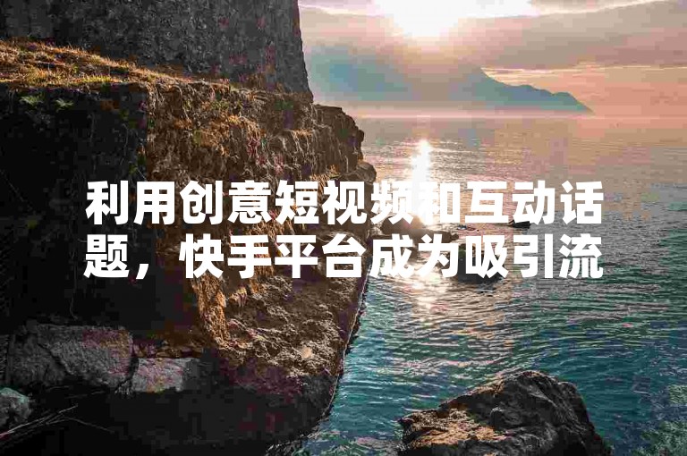 利用创意短视频和互动话题，快手平台成为吸引流量的有效渠道。