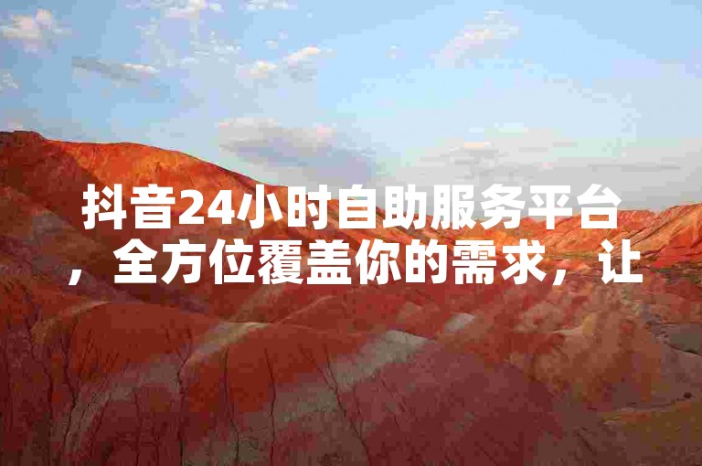 抖音24小时自助服务平台，全方位覆盖你的需求，让你随时随地享受便捷服务。