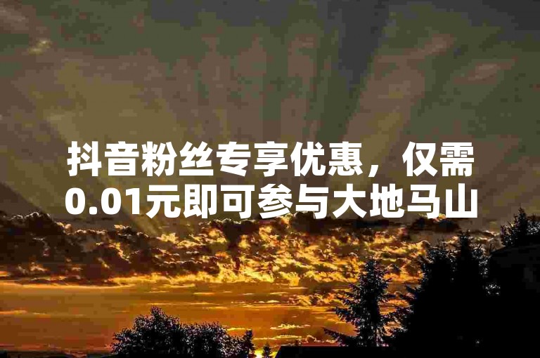 抖音粉丝专享优惠，仅需0.01元即可参与大地马山房产的促销播放活动，尽享独家福利！